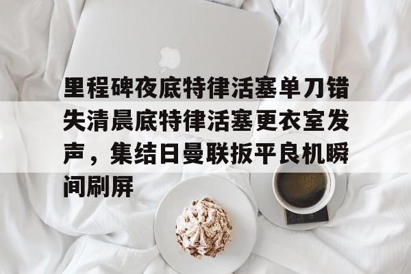 关于里程碑夜底特律活塞单刀错失清晨底特律活塞更衣室发声,集结日曼联扳平良机瞬间刷屏的信息 关于里程碑夜底特律活塞单刀错失清晨底特律活塞更衣室发声,集结日曼联扳平良机瞬间刷屏的信息