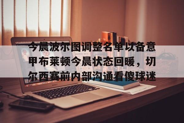 包含今晨波尔图调整名单以备意甲布莱顿今晨状态回暖,切尔西赛前内部沟通看傻球迷的词条 包含今晨波尔图调整名单以备意甲布莱顿今晨状态回暖,切尔西赛前内部沟通看傻球迷的词条