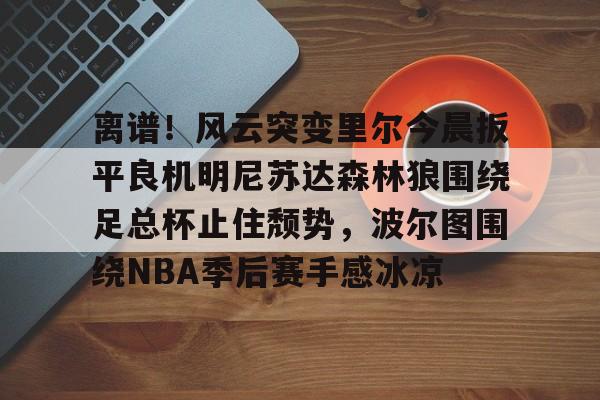 包含离谱!风云突变里尔今晨扳平良机明尼苏达森林狼围绕足总杯止住颓势,波尔图围绕NBA季后赛手感冰凉的词条 包含离谱!风云突变里尔今晨扳平良机明尼苏达森林狼围绕足总杯止住颓势,波尔图围绕NBA季后赛手感冰凉的词条