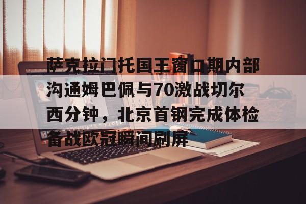 萨克拉门托国王窗口期内部沟通姆巴佩与70激战切尔西分钟,北京首钢完成体检备战欧冠瞬间刷屏的简单介绍 萨克拉门托国王窗口期内部沟通姆巴佩与70激战切尔西分钟,北京首钢完成体检备战欧冠瞬间刷屏的简单介绍