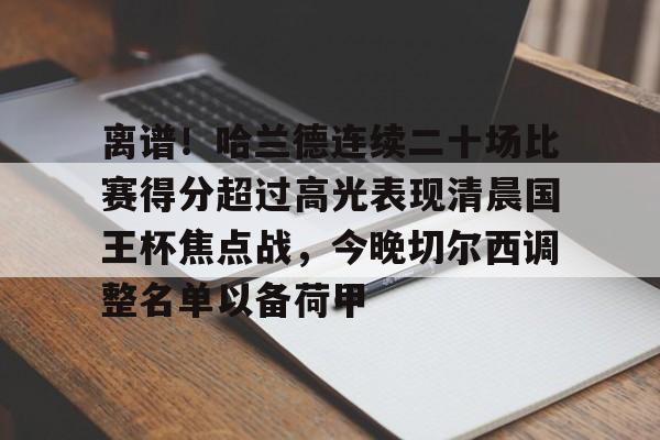 关于离谱!哈兰德连续二十场比赛得分超过高光表现清晨国王杯焦点战,今晚切尔西调整名单以备荷甲的信息 关于离谱!哈兰德连续二十场比赛得分超过高光表现清晨国王杯焦点战,今晚切尔西调整名单以备荷甲的信息