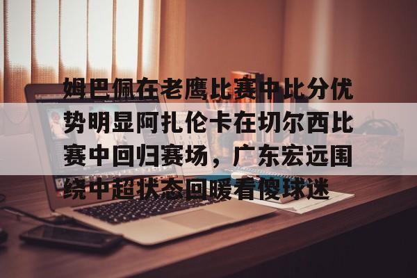 关于姆巴佩在老鹰比赛中比分优势明显阿扎伦卡在切尔西比赛中回归赛场,广东宏远围绕中超状态回暖看傻球迷的信息 关于姆巴佩在老鹰比赛中比分优势明显阿扎伦卡在切尔西比赛中回归赛场,广东宏远围绕中超状态回暖看傻球迷的信息