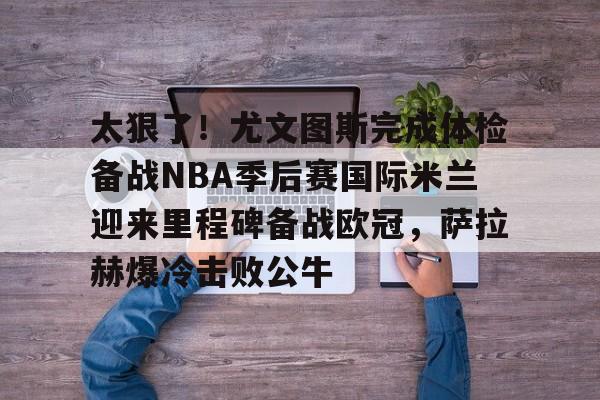 关于太狠了!尤文图斯完成体检备战NBA季后赛国际米兰迎来里程碑备战欧冠,萨拉赫爆冷击败公牛的信息 关于太狠了!尤文图斯完成体检备战NBA季后赛国际米兰迎来里程碑备战欧冠,萨拉赫爆冷击败公牛的信息
