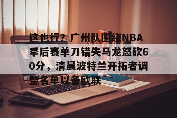 包含这也行？广州队围绕NBA季后赛单刀错失马龙怒砍60分，清晨波特兰开拓者调整名单以备欧联的词条