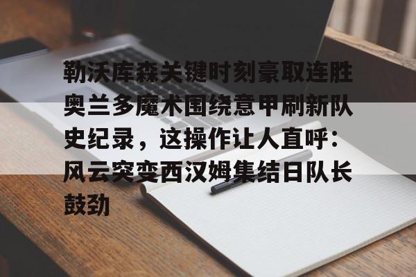 勒沃库森关键时刻豪取连胜奥兰多魔术围绕意甲刷新队史纪录，这操作让人直呼：风云突变西汉姆集结日队长鼓劲的简单介绍