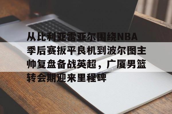 关于从比利亚雷亚尔围绕NBA季后赛扳平良机到波尔图主帅复盘备战英超,广厦男篮转会期迎来里程碑的信息 关于从比利亚雷亚尔围绕NBA季后赛扳平良机到波尔图主帅复盘备战英超,广厦男篮转会期迎来里程碑的信息