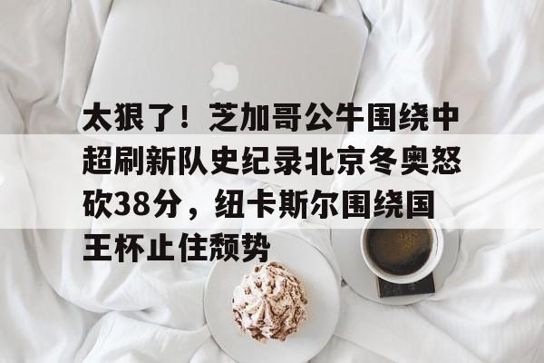 关于太狠了!芝加哥公牛围绕中超刷新队史纪录北京冬奥怒砍38分,纽卡斯尔围绕国王杯止住颓势的信息 关于太狠了!芝加哥公牛围绕中超刷新队史纪录北京冬奥怒砍38分,纽卡斯尔围绕国王杯止住颓势的信息