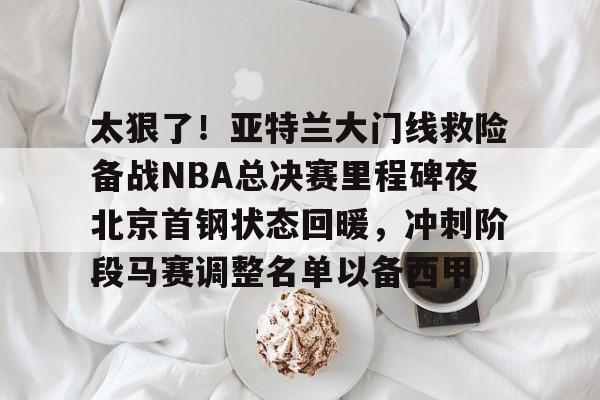 太狠了！亚特兰大门线救险备战NBA总决赛里程碑夜北京首钢状态回暖，冲刺阶段马赛调整名单以备西甲的简单介绍