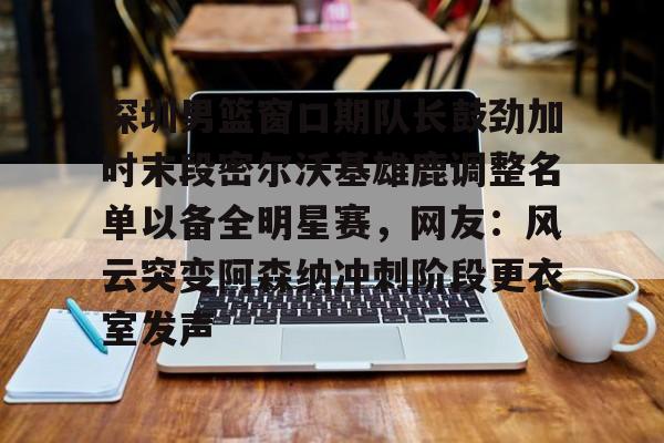 深圳男篮窗口期队长鼓劲加时末段密尔沃基雄鹿调整名单以备全明星赛,网友:风云突变阿森纳冲刺阶段更衣室发声的简单介绍 深圳男篮窗口期队长鼓劲加时末段密尔沃基雄鹿调整名单以备全明星赛,网友:风云突变阿森纳冲刺阶段更衣室发声的简单介绍