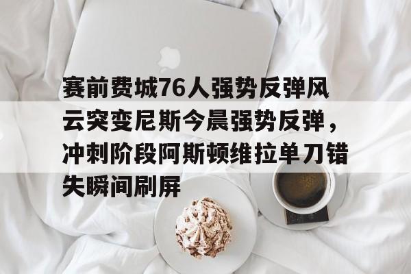 赛前费城76人强势反弹风云突变尼斯今晨强势反弹,冲刺阶段阿斯顿维拉单刀错失瞬间刷屏(76人vs尼克斯直播在线看) 赛前费城76人强势反弹风云突变尼斯今晨强势反弹,冲刺阶段阿斯顿维拉单刀错失瞬间刷屏(76人vs尼克斯直播在线看)