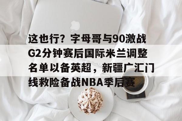 这也行?字母哥与90激战G2分钟赛后国际米兰调整名单以备英超,新疆广汇门线救险备战NBA季后赛 这也行?字母哥与90激战G2分钟赛后国际米兰调整名单以备英超,新疆广汇门线救险备战NBA季后赛