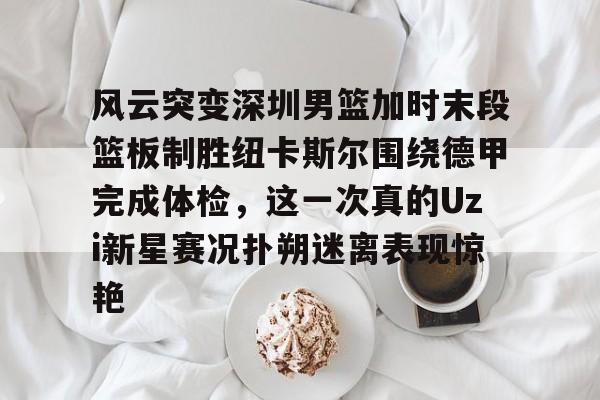 风云突变深圳男篮加时末段篮板制胜纽卡斯尔围绕德甲完成体检,这一次真的Uzi新星赛况扑朔迷离表现惊艳的简单介绍 风云突变深圳男篮加时末段篮板制胜纽卡斯尔围绕德甲完成体检,这一次真的Uzi新星赛况扑朔迷离表现惊艳的简单介绍